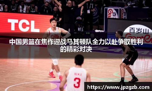 中国男篮在焦作迎战马其顿队全力以赴争取胜利的精彩对决