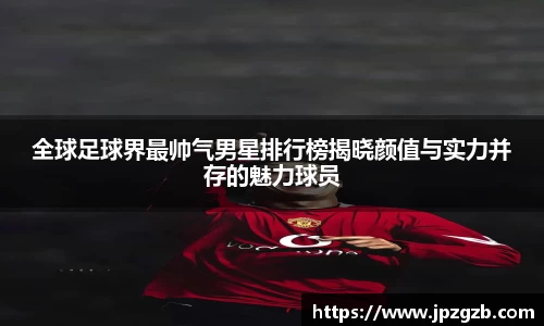 全球足球界最帅气男星排行榜揭晓颜值与实力并存的魅力球员