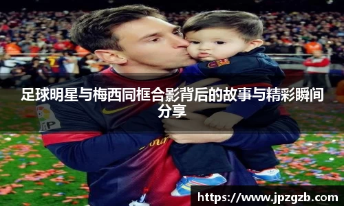 足球明星与梅西同框合影背后的故事与精彩瞬间分享